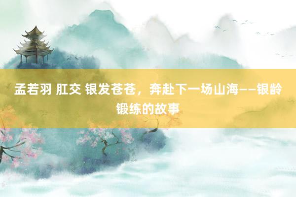 孟若羽 肛交 银发苍苍，奔赴下一场山海——银龄锻练的故事