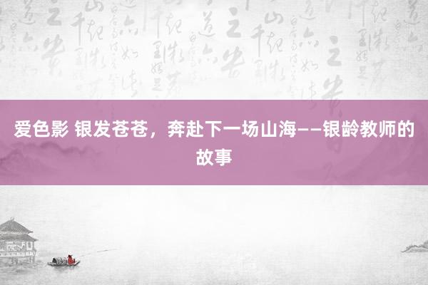 爱色影 银发苍苍，奔赴下一场山海——银龄教师的故事