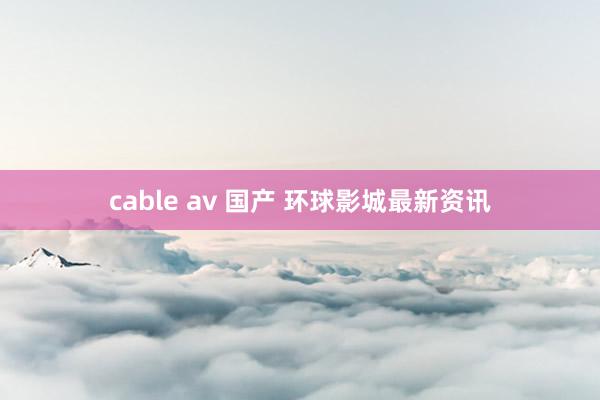 cable av 国产 环球影城最新资讯