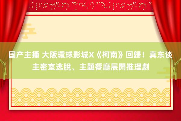 国产主播 大阪環球影城X《柯南》回歸！真东谈主密室逃脫、主題餐廳展開推理劇