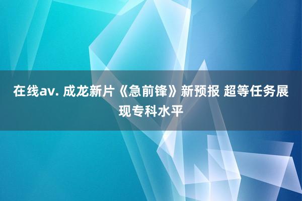 在线av. 成龙新片《急前锋》新预报 超等任务展现专科水平