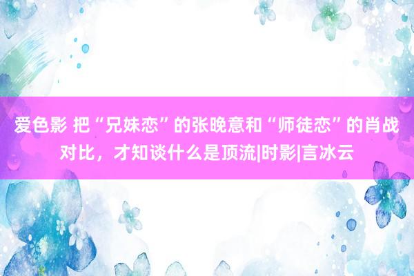 爱色影 把“兄妹恋”的张晚意和“师徒恋”的肖战对比，才知谈什么是顶流|时影|言冰云