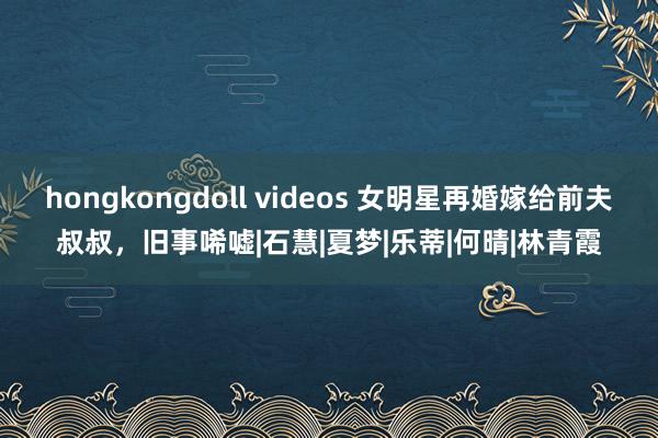 hongkongdoll videos 女明星再婚嫁给前夫叔叔，旧事唏嘘|石慧|夏梦|乐蒂|何晴|林青霞