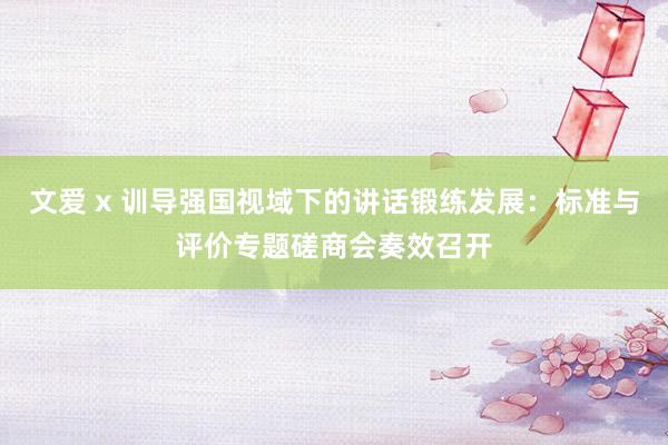 文爱 x 训导强国视域下的讲话锻练发展：标准与评价专题磋商会奏效召开