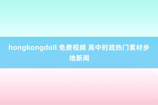 hongkongdoll 免费视频 高中时政热门素材步地新闻