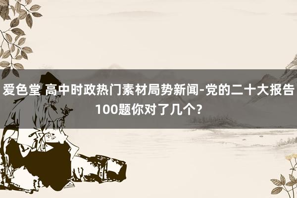 爱色堂 高中时政热门素材局势新闻-党的二十大报告100题你对了几个？