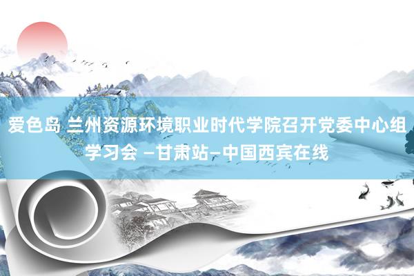 爱色岛 兰州资源环境职业时代学院召开党委中心组学习会 —甘肃站—中国西宾在线