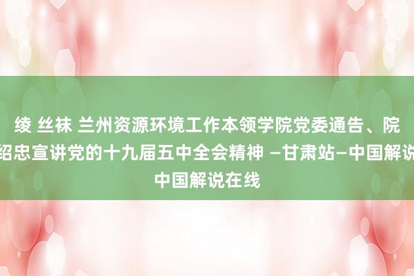 绫 丝袜 兰州资源环境工作本领学院党委通告、院长郑绍忠宣讲党的十九届五中全会精神 —甘肃站—中国解说在线