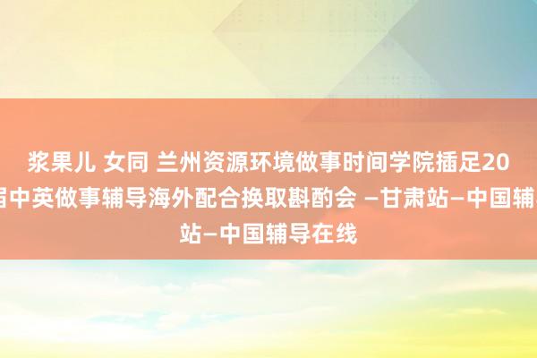 浆果儿 女同 兰州资源环境做事时间学院插足2020首届中英做事辅导海外配合换取斟酌会 —甘肃站—中国辅导在线