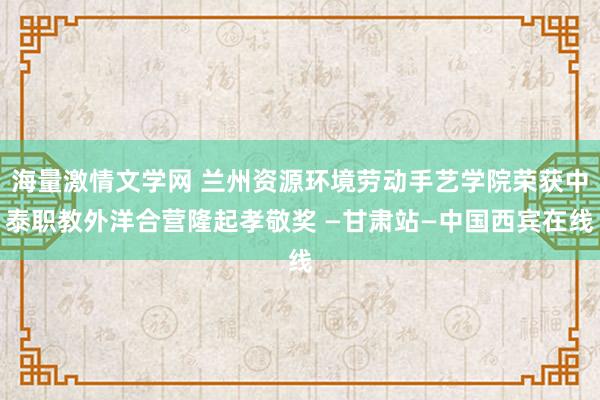 海量激情文学网 兰州资源环境劳动手艺学院荣获中泰职教外洋合营隆起孝敬奖 —甘肃站—中国西宾在线