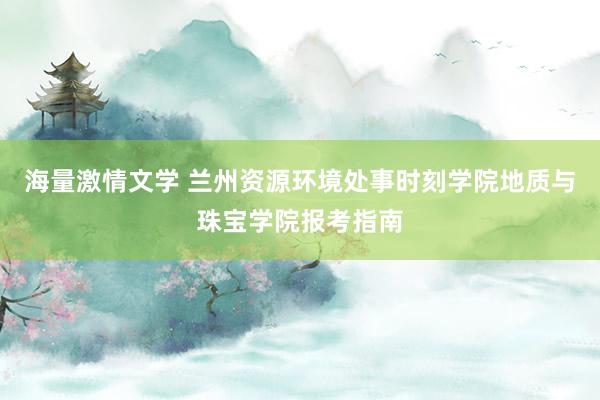 海量激情文学 兰州资源环境处事时刻学院地质与珠宝学院报考指南