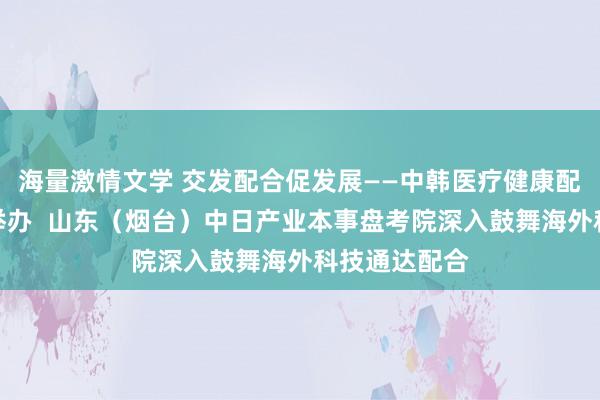 海量激情文学 交发配合促发展——中韩医疗健康配合论坛收效举办  山东（烟台）中日产业本事盘考院深入鼓舞海外科技通达配合