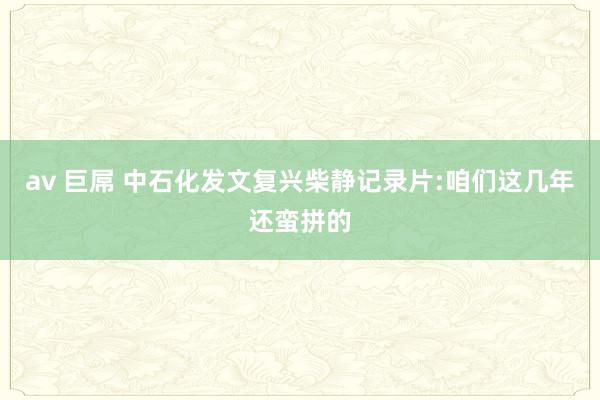 av 巨屌 中石化发文复兴柴静记录片:咱们这几年还蛮拼的