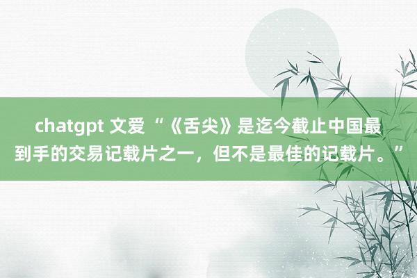 chatgpt 文爱 “《舌尖》是迄今截止中国最到手的交易记载片之一，但不是最佳的记载片。”