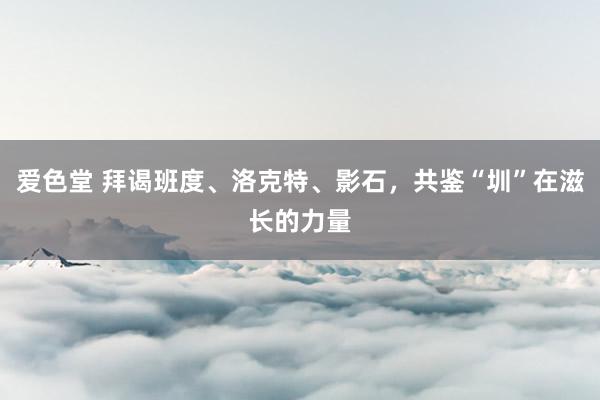 爱色堂 拜谒班度、洛克特、影石，共鉴“圳”在滋长的力量