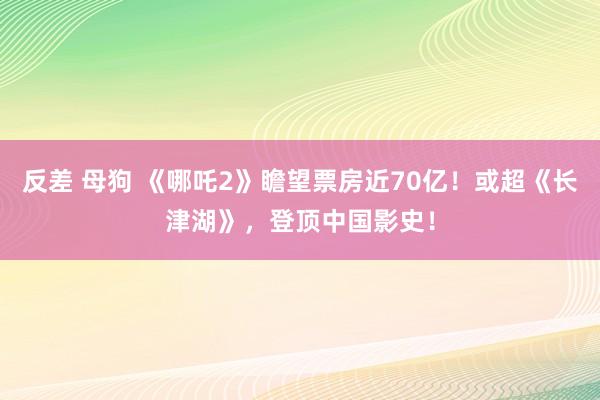 反差 母狗 《哪吒2》瞻望票房近70亿！或超《长津湖》，登顶中国影史！