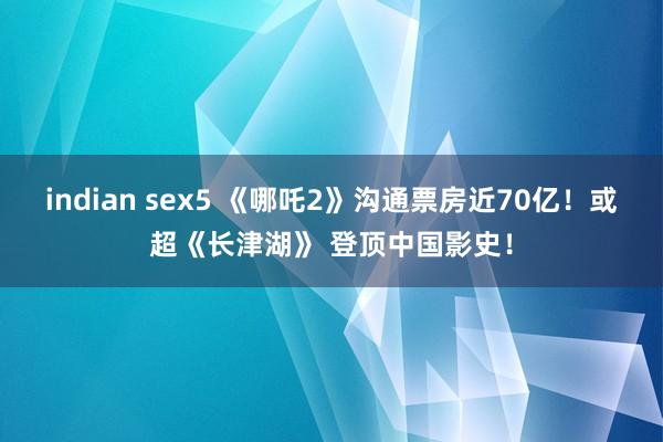 indian sex5 《哪吒2》沟通票房近70亿！或超《长津湖》 登顶中国影史！