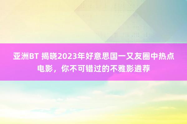 亚洲BT 揭晓2023年好意思国一又友圈中热点电影，你不可错过的不雅影遴荐