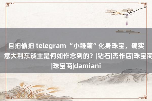 自拍偷拍 telegram “小雏菊”化身珠宝，确实火了百年，意大利东谈主是何如作念到的？|钻石|杰作店|珠宝商|damiani