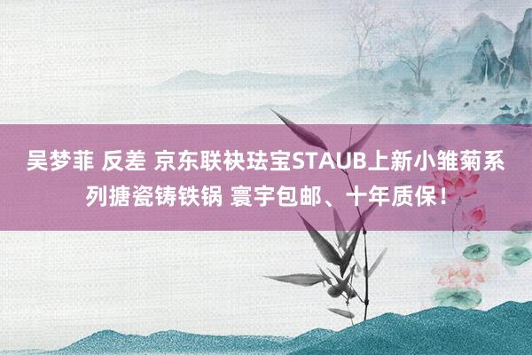 吴梦菲 反差 京东联袂珐宝STAUB上新小雏菊系列搪瓷铸铁锅 寰宇包邮、十年质保！