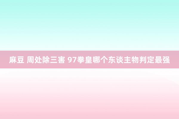 麻豆 周处除三害 97拳皇哪个东谈主物判定最强